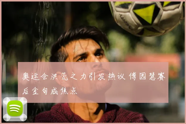奥运会洪荒之力引发热议 傅园慧赛后金句成焦点