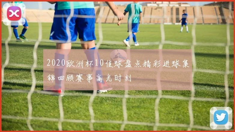 2020欧洲杯10佳球盘点精彩进球集锦回顾赛事高光时刻