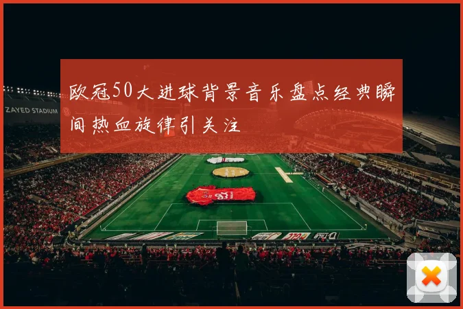 欧冠50大进球背景音乐盘点经典瞬间热血旋律引关注